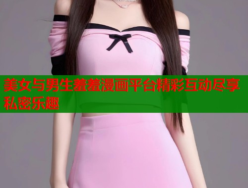 美女与男生羞羞漫画平台精彩互动尽享私密乐趣