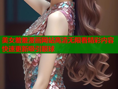 美女羞羞漫画网站高清无限看精彩内容快速更新吸引眼球