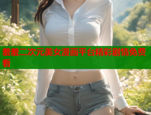羞羞二次元美女漫画平台精彩剧情免费看