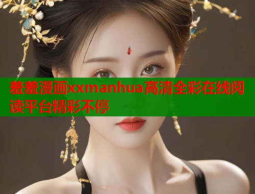 羞羞漫画xxmanhua高清全彩在线阅读平台精彩不停
