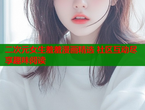 二次元女生羞羞漫画精选 社区互动尽享趣味阅读