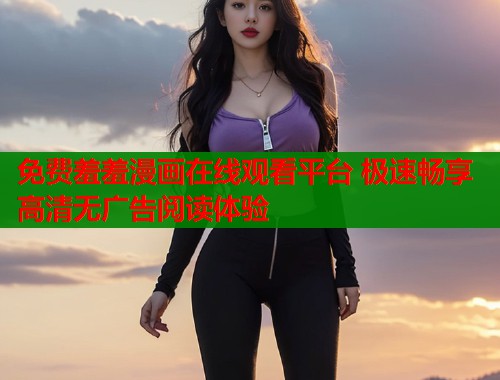 免费羞羞漫画在线观看平台 极速畅享高清无广告阅读体验