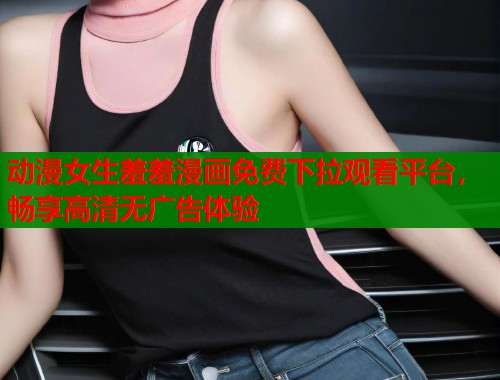动漫女生羞羞漫画免费下拉观看平台，畅享高清无广告体验