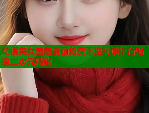 动漫美女羞羞漫画免费下拉阅读平台畅享二次元精彩