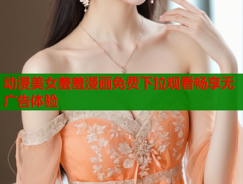 动漫美女羞羞漫画免费下拉观看畅享无广告体验