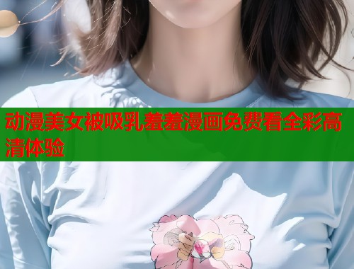 动漫美女被吸乳羞羞漫画免费看全彩高清体验