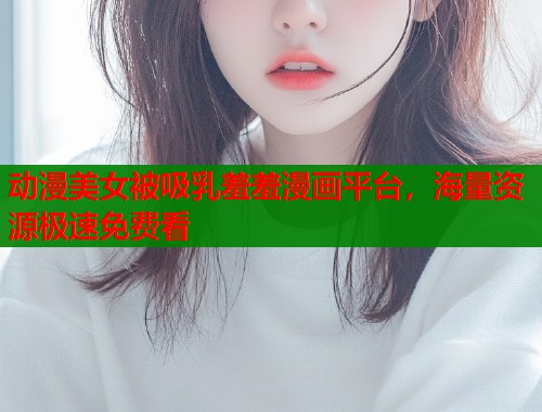 动漫美女被吸乳羞羞漫画平台，海量资源极速免费看