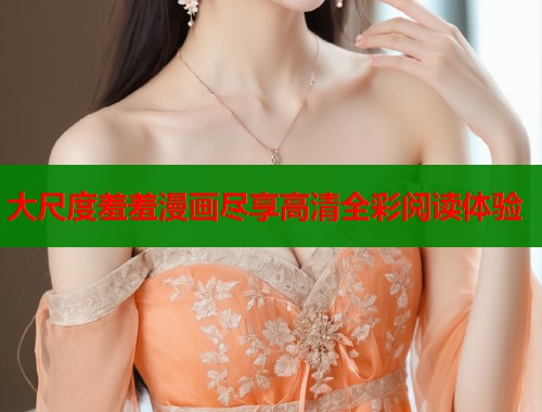 大尺度羞羞漫画尽享高清全彩阅读体验