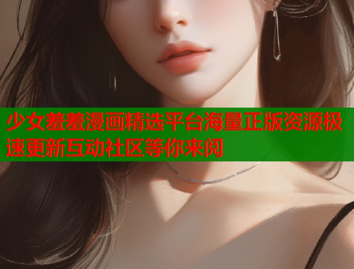 少女羞羞漫画精选平台海量正版资源极速更新互动社区等你来阅