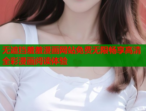无遮挡羞羞漫画网站免费无限畅享高清全彩漫画阅读体验