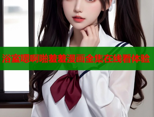 浴室嗯啊啪羞羞漫画全集在线看体验