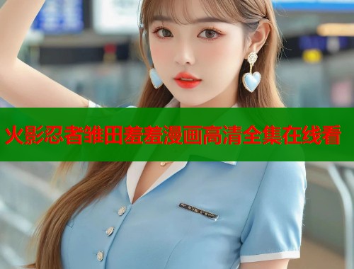 火影忍者雏田羞羞漫画高清全集在线看