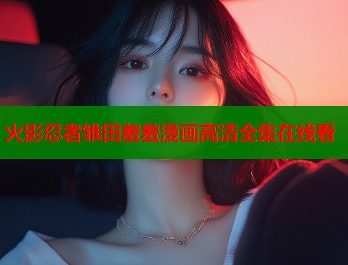 火影忍者雏田羞羞漫画高清全集在线看