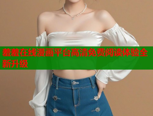 羞羞在线漫画平台高清免费阅读体验全新升级
