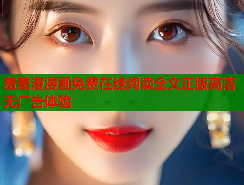 羞羞漫漫画免费在线阅读全文正版高清无广告体验