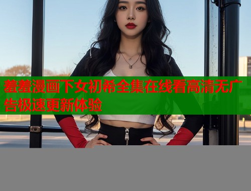 羞羞漫画下女初希全集在线看高清无广告极速更新体验