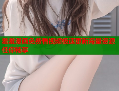 羞羞漫画免费看视频极速更新海量资源任你畅享