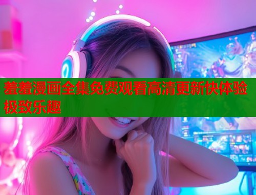 羞羞漫画全集免费观看高清更新快体验极致乐趣