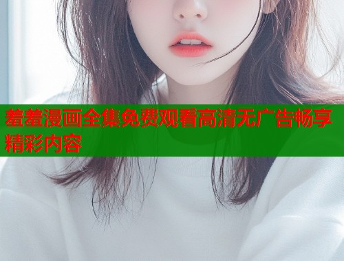 羞羞漫画全集免费观看高清无广告畅享精彩内容