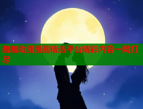 羞羞动漫漫画精选平台精彩内容一网打尽