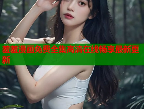 羞羞漫画免费全集高清在线畅享最新更新