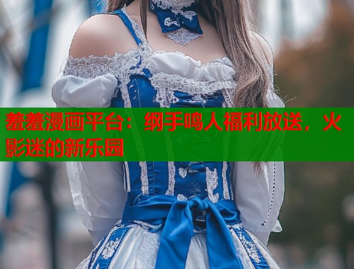 羞羞漫画平台：纲手鸣人福利放送，火影迷的新乐园