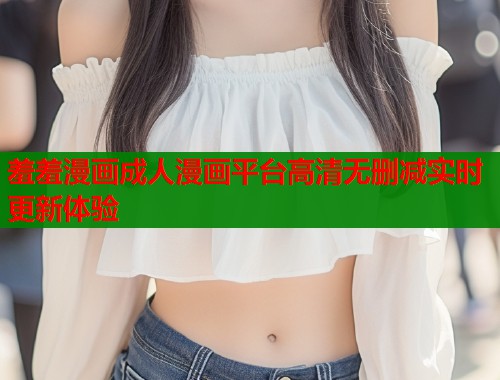 羞羞漫画成人漫画平台高清无删减实时更新体验
