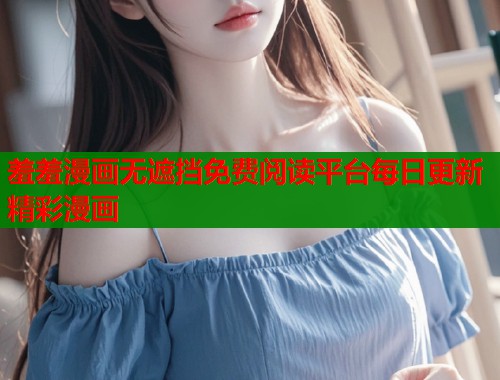 羞羞漫画无遮挡免费阅读平台每日更新精彩漫画