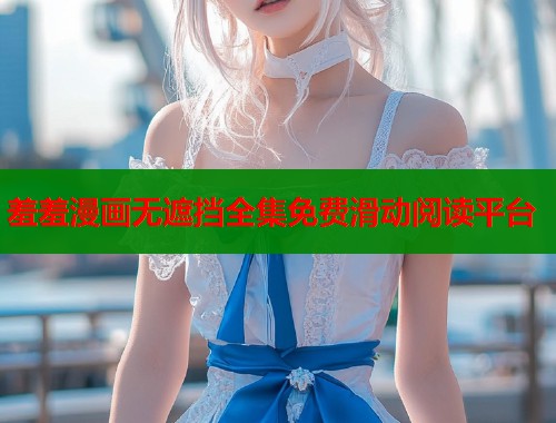 羞羞漫画无遮挡全集免费滑动阅读平台