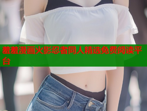 羞羞漫画火影忍者同人精选免费阅读平台