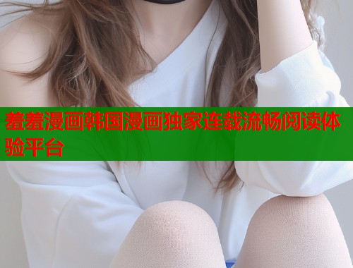 羞羞漫画韩国漫画独家连载流畅阅读体验平台