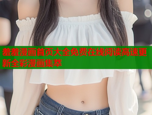羞羞漫画首页大全免费在线阅读高速更新全彩漫画集萃