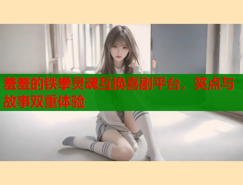 羞羞的铁拳灵魂互换喜剧平台，笑点与故事双重体验