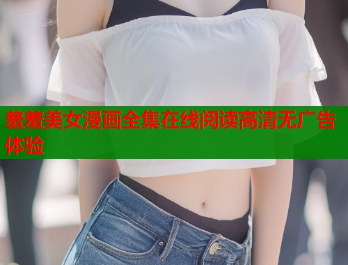 羞羞美女漫画全集在线阅读高清无广告体验