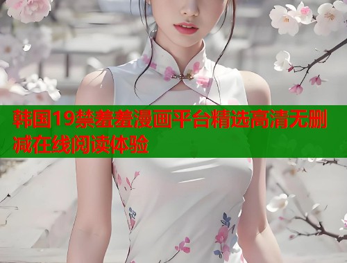 韩国19禁羞羞漫画平台精选高清无删减在线阅读体验