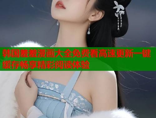 韩国羞羞漫画大全免费看高速更新一键缓存畅享精彩阅读体验