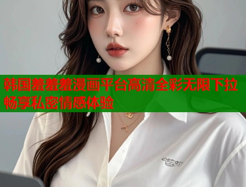 韩国羞羞羞漫画平台高清全彩无限下拉畅享私密情感体验