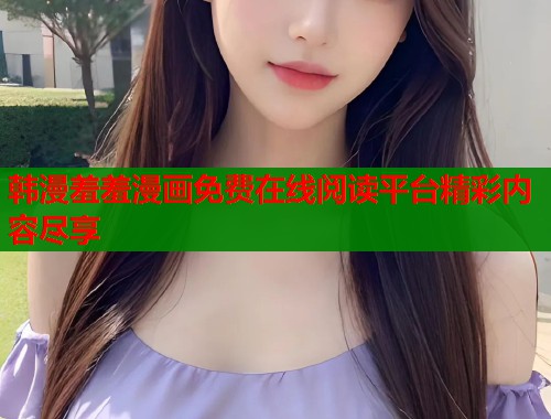 韩漫羞羞漫画免费在线阅读平台精彩内容尽享