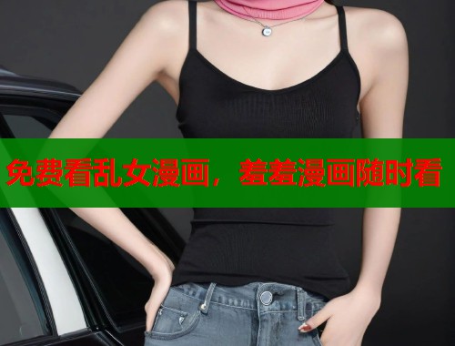 免费看乱女漫画，羞羞漫画随时看