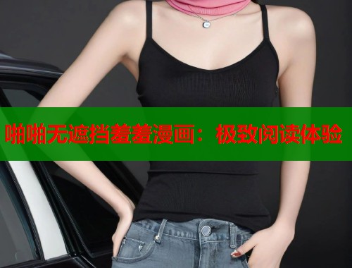 啪啪无遮挡羞羞漫画：极致阅读体验