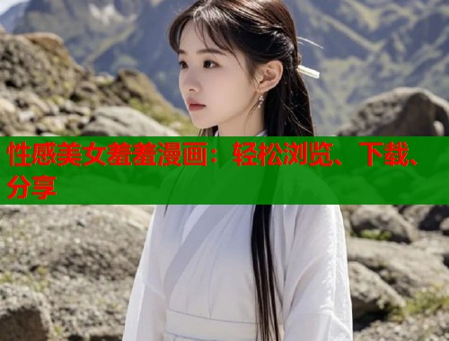 性感美女羞羞漫画：轻松浏览、下载、分享