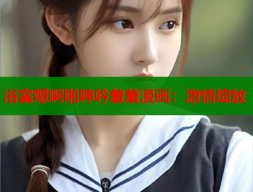 浴室嗯啊啪呻吟羞羞漫画：激情绽放