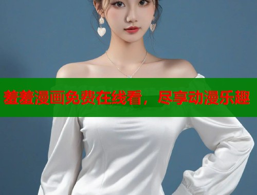 羞羞漫画免费在线看，尽享动漫乐趣