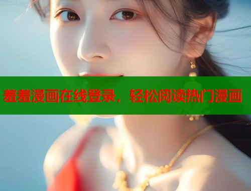 羞羞漫画在线登录,轻松阅读热门漫画 羞羞漫画在线登录,轻松阅读热门漫画