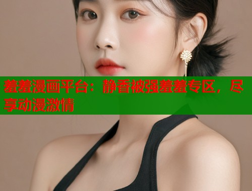 羞羞漫画平台:静香被强羞羞专区,尽享动漫激情 羞羞漫画平台:静香被强羞羞专区,尽享动漫激情