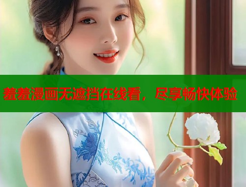 羞羞漫画无遮挡在线看，尽享畅快体验