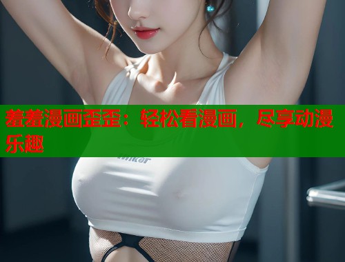 羞羞漫画歪歪:轻松看漫画,尽享动漫乐趣 羞羞漫画歪歪:轻松看漫画,尽享动漫乐趣