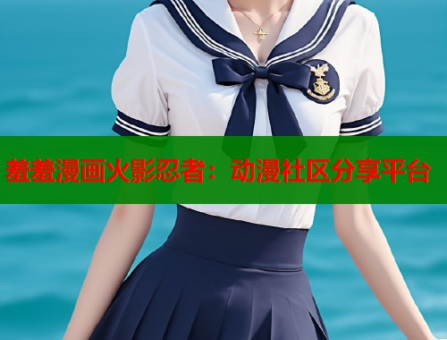 羞羞漫画火影忍者:动漫社区分享平台 羞羞漫画火影忍者:动漫社区分享平台