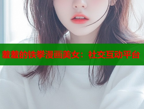 羞羞的铁拳漫画美女:社交互动平台 羞羞的铁拳漫画美女:社交互动平台