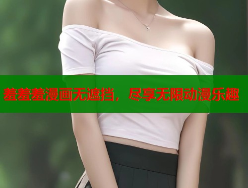 羞羞羞漫画无遮挡,尽享无限动漫乐趣 羞羞羞漫画无遮挡,尽享无限动漫乐趣